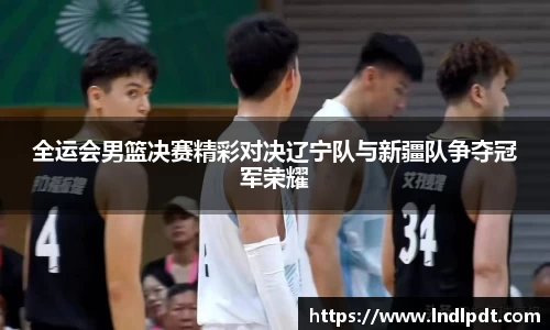 全运会男篮决赛精彩对决辽宁队与新疆队争夺冠军荣耀
